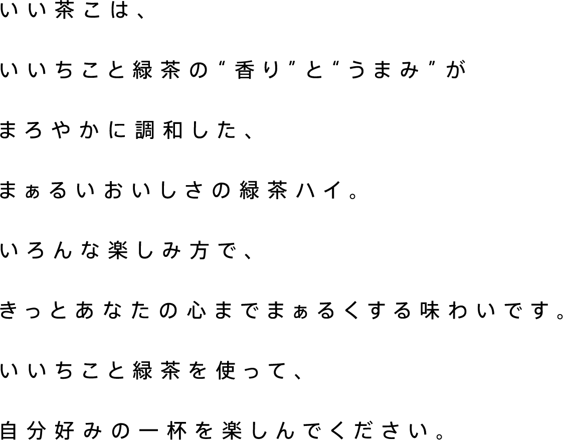 いい茶こは、いいちこと緑茶の“香り”と“うまみ”がまろやかに調和した、まぁるいおいしさの緑茶ハイ。いろんな楽しみ方で、きっとあなたの心までまぁるくする味わいです。いいちこと緑茶を使って、自分好みの一杯を楽しんでください。