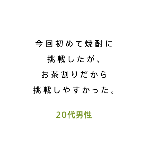 今回初めて焼酎に挑戦したが、お茶割りだから挑戦しやすかった。20代男性